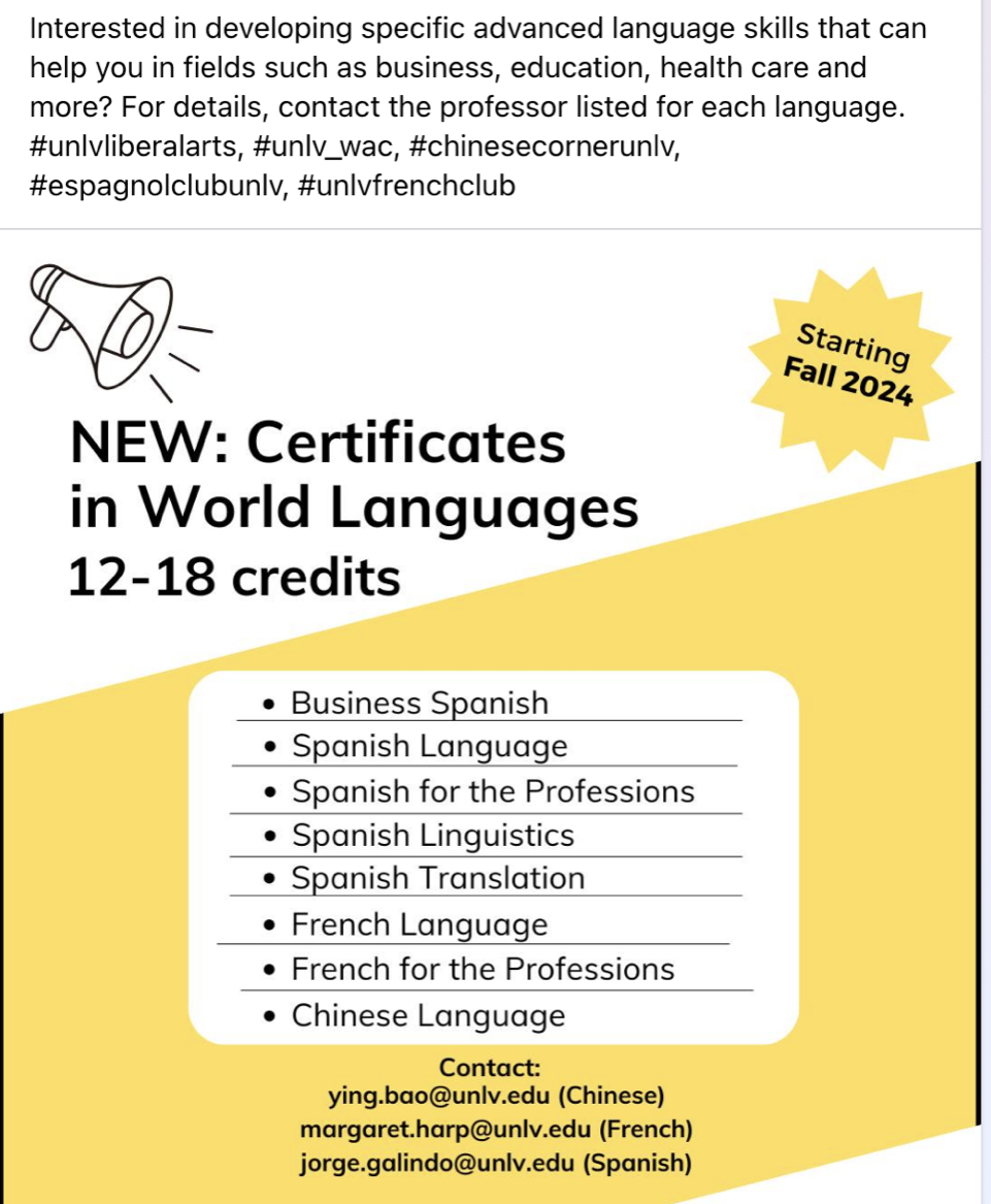 Certificates in World Languages starting in Fall 2024 include: Business Spanish, Business Spanish, Spanish Language, Spanish for the Professions, Spanish Linguistics, Spanish Translation, French Language, French for the Professions, Chinese Language. If further assistance is needed, contact ying.bao@unlv.edu for Chinese, margaret.harp@unlv.edu for French and jorge.galindo@unlv.edu for Spanish.