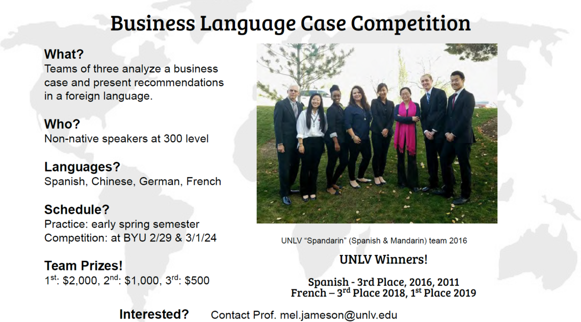 What? Teams of three analyze a business case and present recommendations in a foreign language.  Who? Non-native speakers at 300 level  Languages? Spanish, Chinese, German, French  Schedule? Practice: early spring semester Competition: at BYU 2/29 &amp; 3/1/24  Team Prizes! 1st: $2,000, 2nd: $1,000, 3rd: $500, Interested? Contact Prof. mel.jameson@unlv.edu