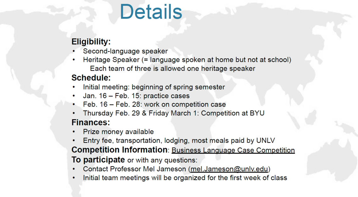 Eligibility: Second-language speaker Heritage Speaker (language spoken at home but not at school) 	Each team of three is allowed one heritage speaker Schedule: Initial meeting: beginning of spring semester Jan. 16 – Feb. 15: practice cases Feb. 16 – Feb. 28: work on competition case Thursday Feb. 29 &amp; Friday March 1: Competition at BYU  Finances: Prize money available Entry fee, transportation, lodging, most meals paid by UNLV Competition Information: Business Language Case Competition