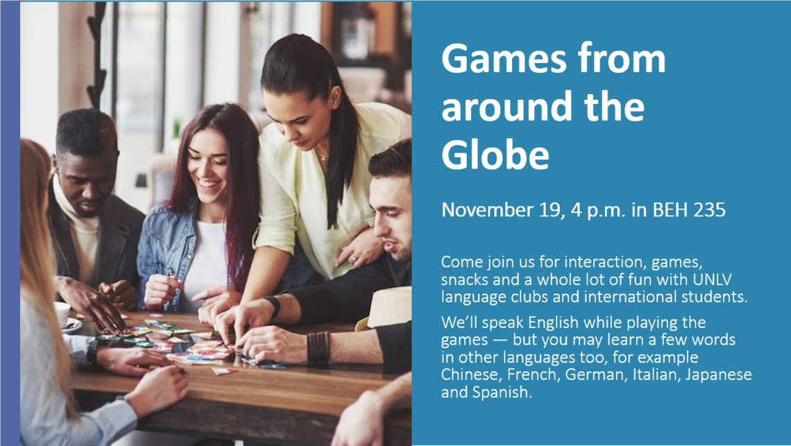 Games from Around The Globe will be on November 19th from 4pm-5pm in BEH 235 where World Languages and Cultures will host games, interactions and snacks with UNLV Language Clubs and international students. English will be spoken but you may hear Chinese, German, French, Italian, Japanese and Spanish during this fun event!