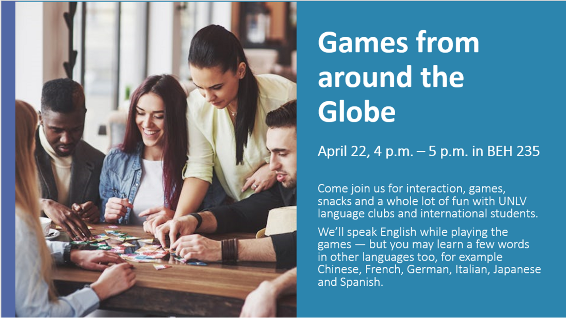 Games from Around The Globe will be on April 22nd from 4pm-5pm in BEH 235 where World Languages and Cultures will host games, interactions and snacks with UNLV Language Clubs and international students. English will be spoken but you may hear Chinese, German, French, Italian, Japanese and Spanish during this fun event! All UNLV students are invited.